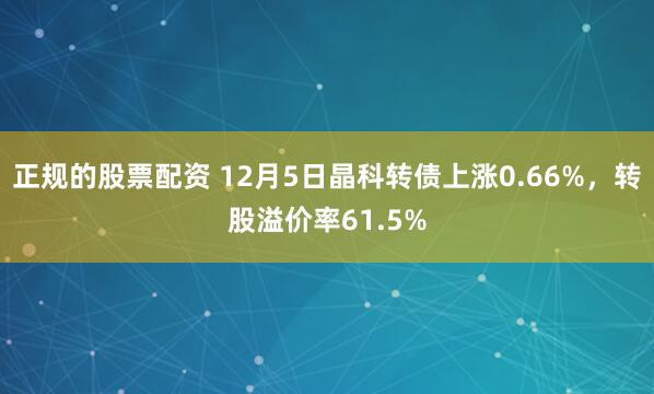 正规的股票配资 12月5日晶科转债上涨0.66%，转股溢价率61.5%