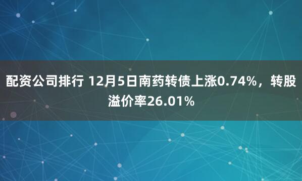 配资公司排行 12月5日南药转债上涨0.74%，转股溢价率26.01%