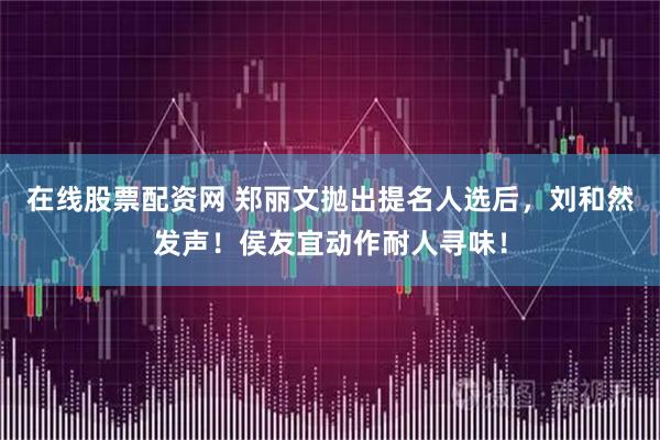 在线股票配资网 郑丽文抛出提名人选后,刘和然发声!侯友宜动作耐人寻味!