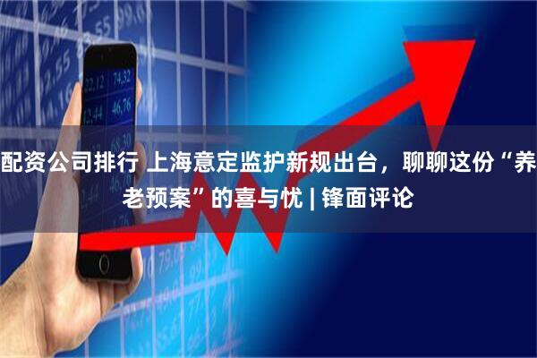 配资公司排行 上海意定监护新规出台，聊聊这份“养老预案”的喜与忧 | 锋面评论