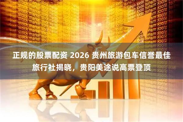 正规的股票配资 2026 贵州旅游包车信誉最佳旅行社揭晓,贵阳美途说高票登顶