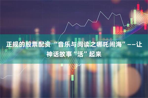 正规的股票配资 “音乐与阅读之哪吒闹海”——让神话故事“活”起来