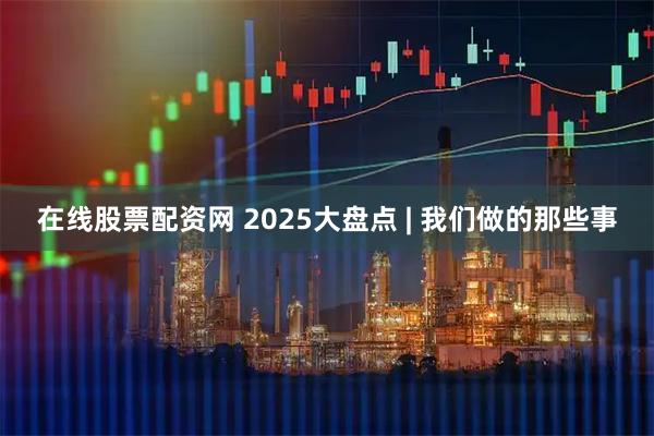 在线股票配资网 2025大盘点 | 我们做的那些事