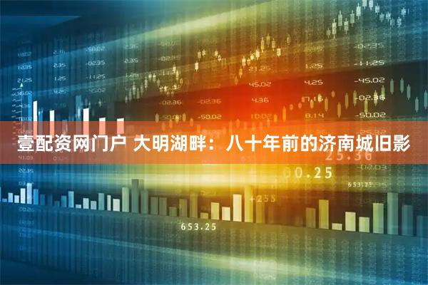 壹配资网门户 大明湖畔：八十年前的济南城旧影