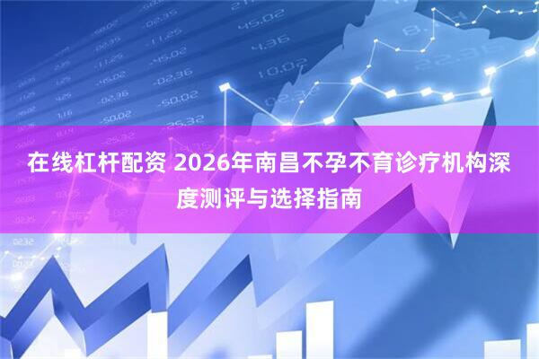 在线杠杆配资 2026年南昌不孕不育诊疗机构深度测评与选择指南