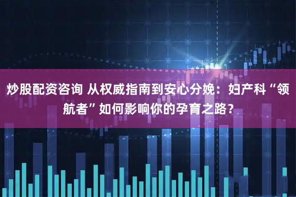炒股配资咨询 从权威指南到安心分娩：妇产科“领航者”如何影响你的孕育之路？