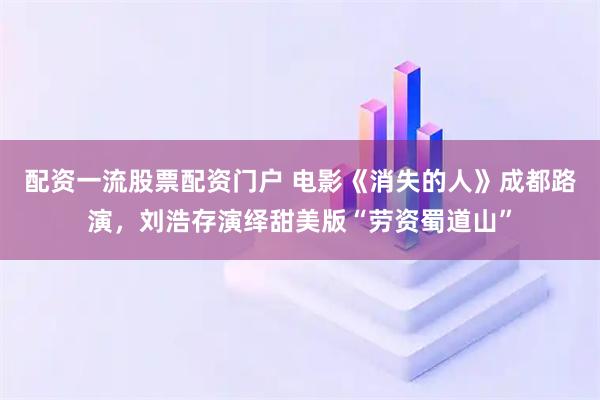 配资一流股票配资门户 电影《消失的人》成都路演，刘浩存演绎甜美版“劳资蜀道山”