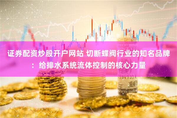 证券配资炒股开户网站 切断蝶阀行业的知名品牌：给排水系统流体控制的核心力量