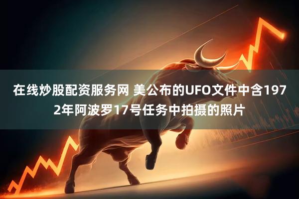 在线炒股配资服务网 美公布的UFO文件中含1972年阿波罗17号任务中拍摄的照片