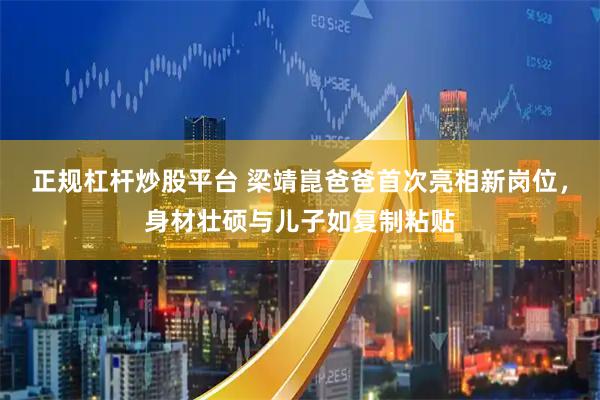 正规杠杆炒股平台 梁靖崑爸爸首次亮相新岗位，身材壮硕与儿子如复制粘贴