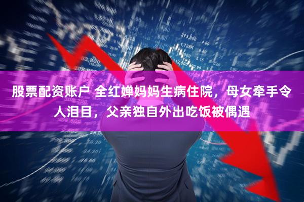 股票配资账户 全红婵妈妈生病住院，母女牵手令人泪目，父亲独自外出吃饭被偶遇