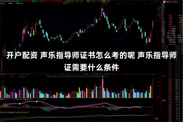 开户配资 声乐指导师证书怎么考的呢 声乐指导师证需要什么条件