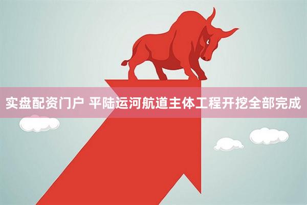 实盘配资门户 平陆运河航道主体工程开挖全部完成