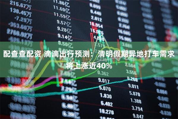 配查查配资 滴滴出行预测：清明假期异地打车需求将上涨近40%
