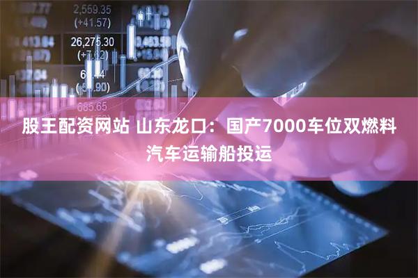 股王配资网站 山东龙口：国产7000车位双燃料汽车运输船投运