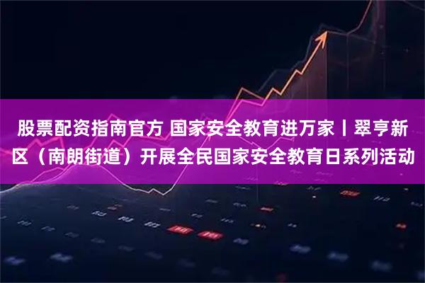 股票配资指南官方 国家安全教育进万家丨翠亨新区（南朗街道）开展全民国家安全教育日系列活动