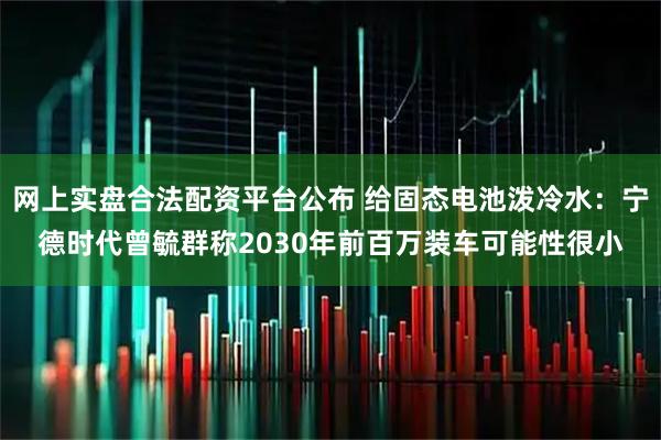 网上实盘合法配资平台公布 给固态电池泼冷水：宁德时代曾毓群称2030年前百万装车可能性很小