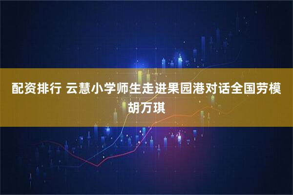 配资排行 云慧小学师生走进果园港对话全国劳模胡万琪