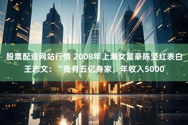 股票配资网站行情 2008年上海女富豪陈坚红表白王志文：“我有五亿身家，年收入5000