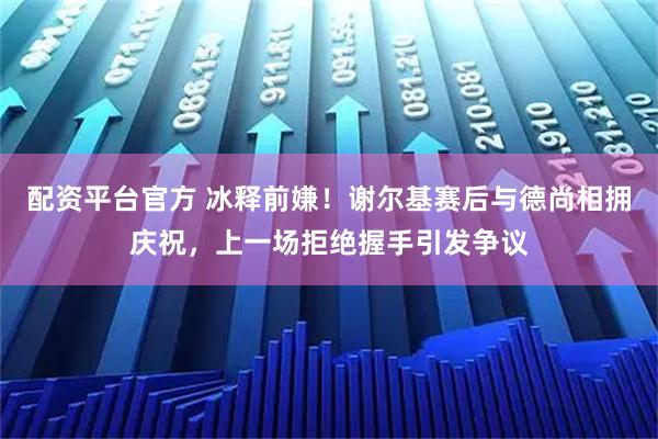 配资平台官方 冰释前嫌！谢尔基赛后与德尚相拥庆祝，上一场拒绝握手引发争议