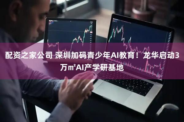 配资之家公司 深圳加码青少年AI教育！龙华启动3万㎡AI产学研基地
