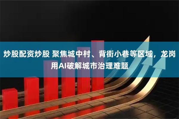 炒股配资炒股 聚焦城中村、背街小巷等区域，龙岗用AI破解城市治理难题